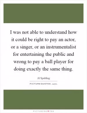 I was not able to understand how it could be right to pay an actor, or a singer, or an instrumentalist for entertaining the public and wrong to pay a ball player for doing exactly the same thing Picture Quote #1