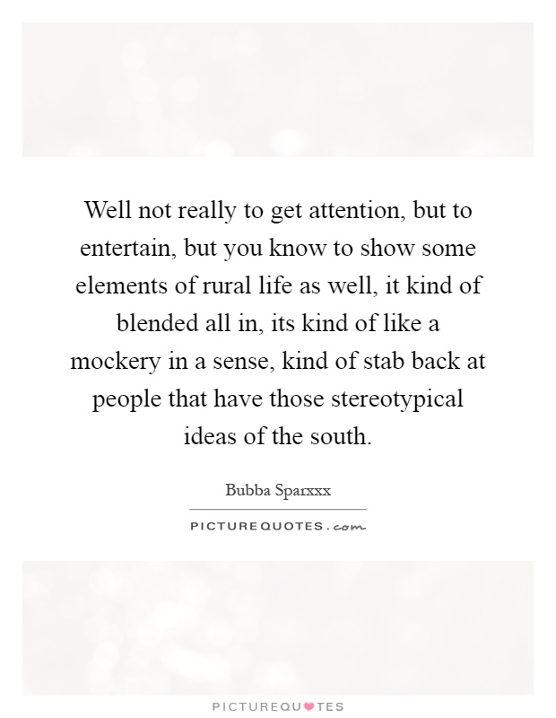 Well not really to get attention, but to entertain, but you know to show some elements of rural life as well, it kind of blended all in, its kind of like a mockery in a sense, kind of stab back at people that have those stereotypical ideas of the south Picture Quote #1