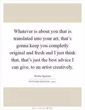 Whatever is about you that is translated into your art, that’s gonna keep you completly original and fresh and I just think that, that’s just the best advice I can give, to an artist creatively Picture Quote #1