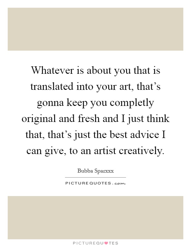 Whatever is about you that is translated into your art, that's gonna keep you completly original and fresh and I just think that, that's just the best advice I can give, to an artist creatively Picture Quote #1