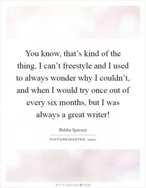 You know, that’s kind of the thing, I can’t freestyle and I used to always wonder why I couldn’t, and when I would try once out of every six months, but I was always a great writer! Picture Quote #1