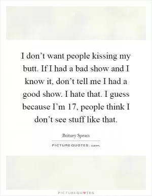 I don’t want people kissing my butt. If I had a bad show and I know it, don’t tell me I had a good show. I hate that. I guess because I’m 17, people think I don’t see stuff like that Picture Quote #1