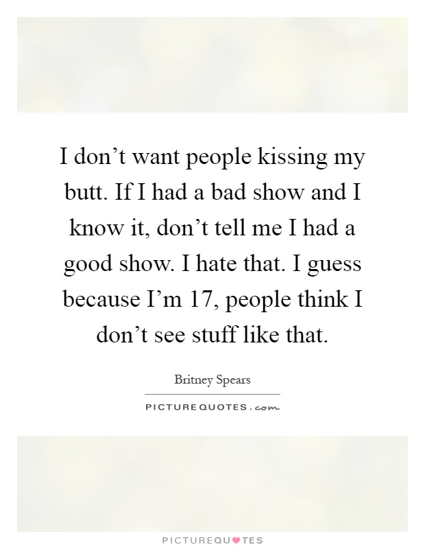 I don't want people kissing my butt. If I had a bad show and I know it, don't tell me I had a good show. I hate that. I guess because I'm 17, people think I don't see stuff like that Picture Quote #1