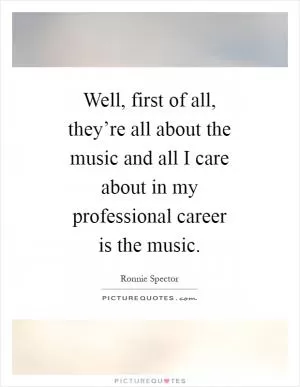 Well, first of all, they’re all about the music and all I care about in my professional career is the music Picture Quote #1