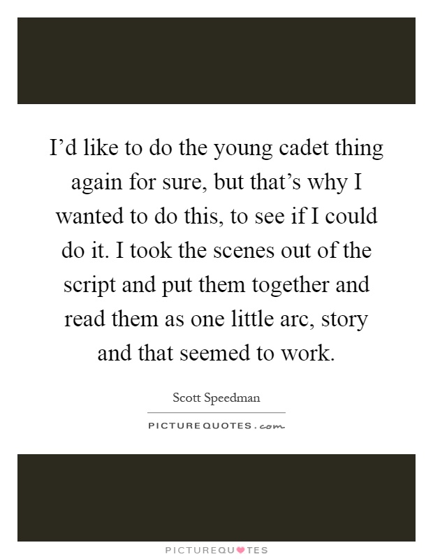 I'd like to do the young cadet thing again for sure, but that's why I wanted to do this, to see if I could do it. I took the scenes out of the script and put them together and read them as one little arc, story and that seemed to work Picture Quote #1