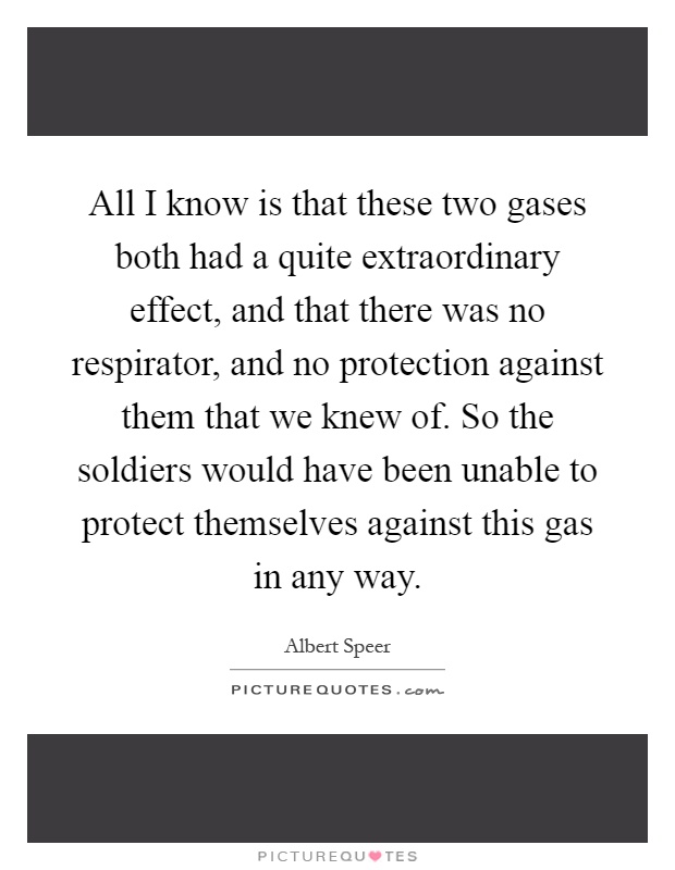 All I know is that these two gases both had a quite extraordinary effect, and that there was no respirator, and no protection against them that we knew of. So the soldiers would have been unable to protect themselves against this gas in any way Picture Quote #1