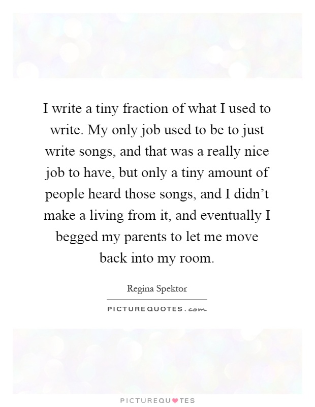 I write a tiny fraction of what I used to write. My only job used to be to just write songs, and that was a really nice job to have, but only a tiny amount of people heard those songs, and I didn't make a living from it, and eventually I begged my parents to let me move back into my room Picture Quote #1