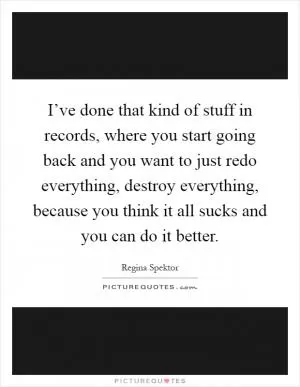 I’ve done that kind of stuff in records, where you start going back and you want to just redo everything, destroy everything, because you think it all sucks and you can do it better Picture Quote #1