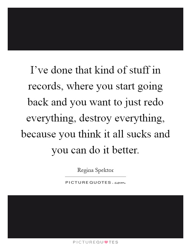 I've done that kind of stuff in records, where you start going back and you want to just redo everything, destroy everything, because you think it all sucks and you can do it better Picture Quote #1