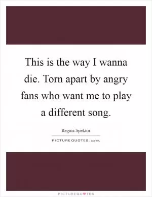This is the way I wanna die. Torn apart by angry fans who want me to play a different song Picture Quote #1