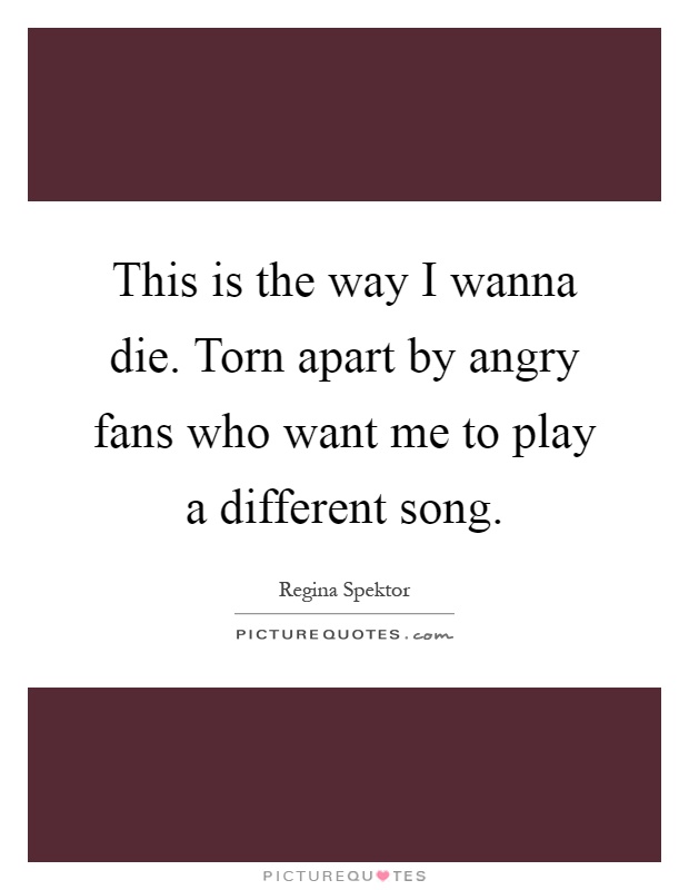 This is the way I wanna die. Torn apart by angry fans who want me to play a different song Picture Quote #1