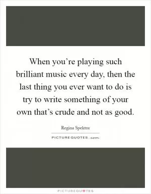 When you’re playing such brilliant music every day, then the last thing you ever want to do is try to write something of your own that’s crude and not as good Picture Quote #1