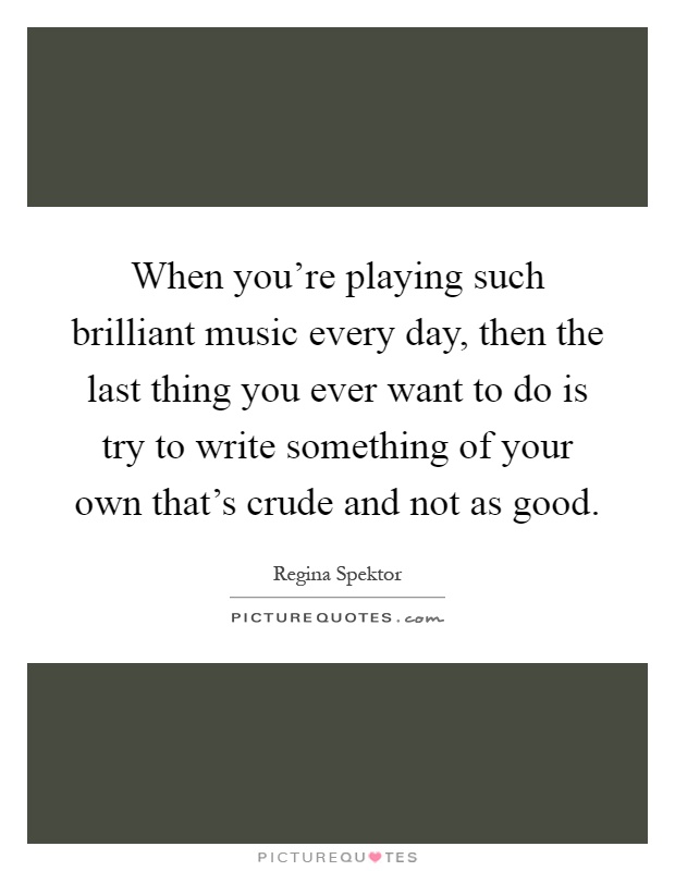 When you're playing such brilliant music every day, then the last thing you ever want to do is try to write something of your own that's crude and not as good Picture Quote #1
