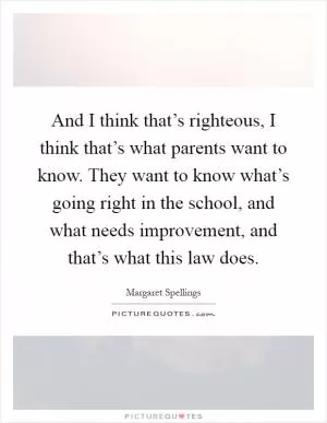 And I think that’s righteous, I think that’s what parents want to know. They want to know what’s going right in the school, and what needs improvement, and that’s what this law does Picture Quote #1