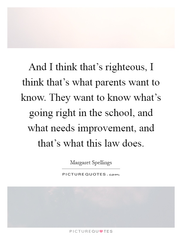And I think that's righteous, I think that's what parents want to know. They want to know what's going right in the school, and what needs improvement, and that's what this law does Picture Quote #1