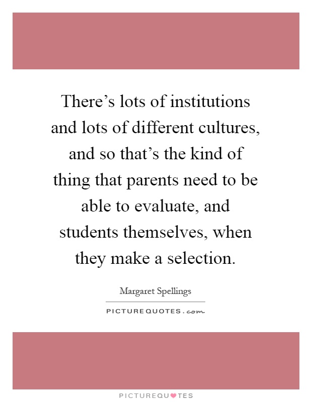 There's lots of institutions and lots of different cultures, and so that's the kind of thing that parents need to be able to evaluate, and students themselves, when they make a selection Picture Quote #1