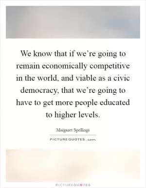 We know that if we’re going to remain economically competitive in the world, and viable as a civic democracy, that we’re going to have to get more people educated to higher levels Picture Quote #1