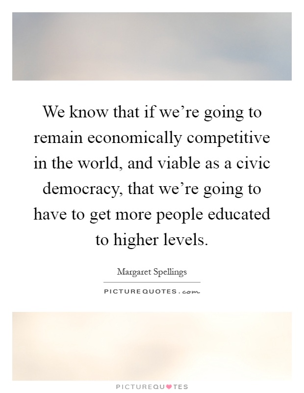 We know that if we're going to remain economically competitive in the world, and viable as a civic democracy, that we're going to have to get more people educated to higher levels Picture Quote #1