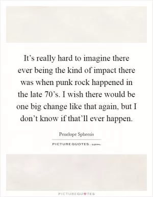 It’s really hard to imagine there ever being the kind of impact there was when punk rock happened in the late 70’s. I wish there would be one big change like that again, but I don’t know if that’ll ever happen Picture Quote #1