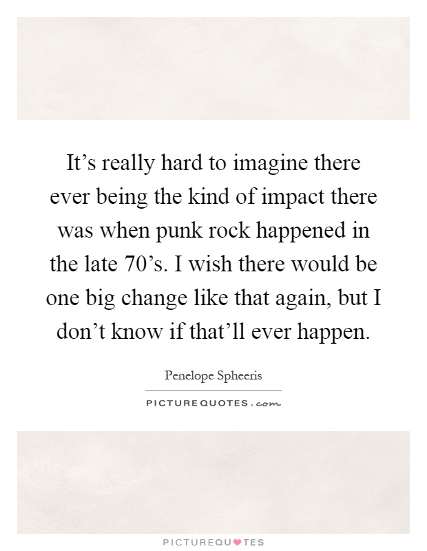 It's really hard to imagine there ever being the kind of impact there was when punk rock happened in the late 70's. I wish there would be one big change like that again, but I don't know if that'll ever happen Picture Quote #1