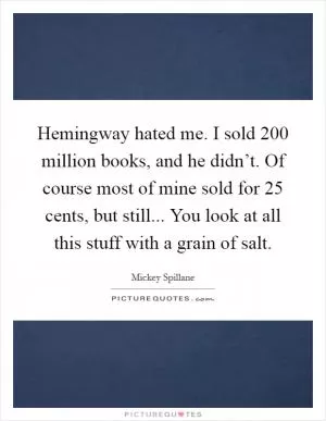 Hemingway hated me. I sold 200 million books, and he didn’t. Of course most of mine sold for 25 cents, but still... You look at all this stuff with a grain of salt Picture Quote #1