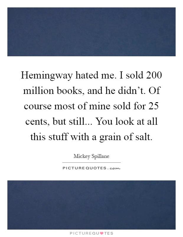 Hemingway hated me. I sold 200 million books, and he didn't. Of course most of mine sold for 25 cents, but still... You look at all this stuff with a grain of salt Picture Quote #1