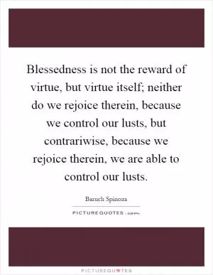 Blessedness is not the reward of virtue, but virtue itself; neither do we rejoice therein, because we control our lusts, but contrariwise, because we rejoice therein, we are able to control our lusts Picture Quote #1