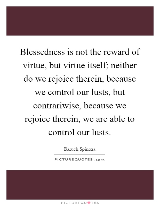 Blessedness is not the reward of virtue, but virtue itself; neither do we rejoice therein, because we control our lusts, but contrariwise, because we rejoice therein, we are able to control our lusts Picture Quote #1