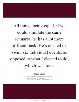 All things being equal, if we could simulate the same scenario, he has a lot more difficult task. He’s elected to swim six individual events, as opposed to what I elected to do, which was four Picture Quote #1