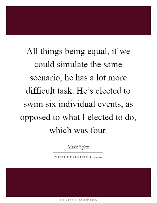 All things being equal, if we could simulate the same scenario, he has a lot more difficult task. He's elected to swim six individual events, as opposed to what I elected to do, which was four Picture Quote #1