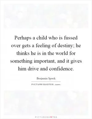 Perhaps a child who is fussed over gets a feeling of destiny; he thinks he is in the world for something important, and it gives him drive and confidence Picture Quote #1