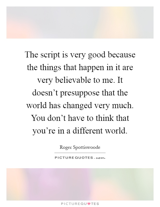 The script is very good because the things that happen in it are very believable to me. It doesn't presuppose that the world has changed very much. You don't have to think that you're in a different world Picture Quote #1