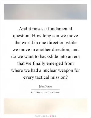 And it raises a fundamental question: How long can we move the world in one direction while we move in another direction, and do we want to backslide into an era that we finally emerged from where we had a nuclear weapon for every tactical mission? Picture Quote #1