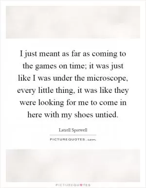 I just meant as far as coming to the games on time; it was just like I was under the microscope, every little thing, it was like they were looking for me to come in here with my shoes untied Picture Quote #1