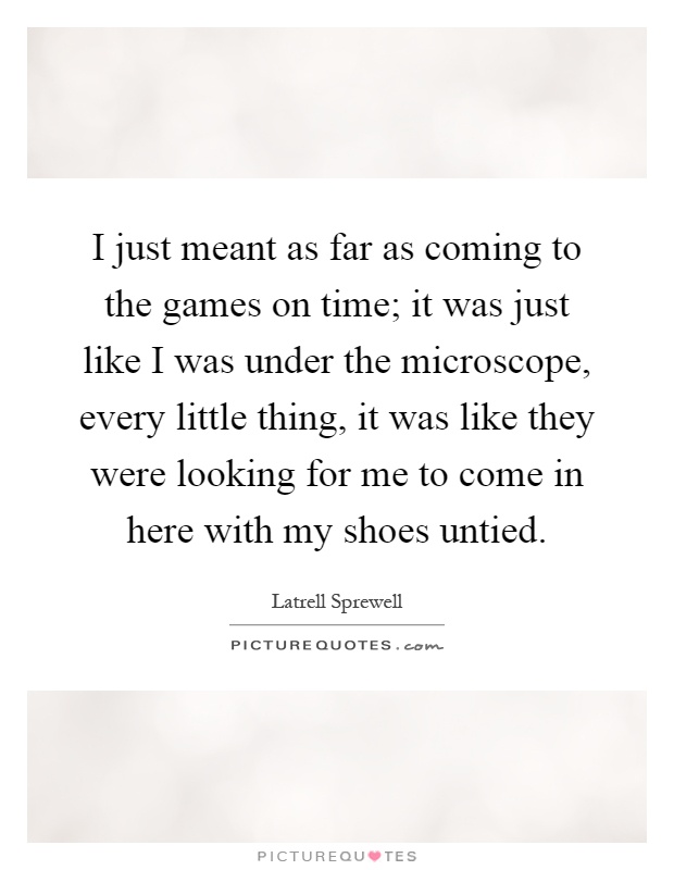 I just meant as far as coming to the games on time; it was just like I was under the microscope, every little thing, it was like they were looking for me to come in here with my shoes untied Picture Quote #1