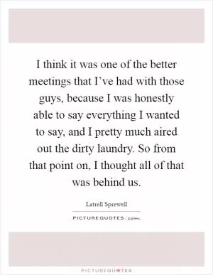 I think it was one of the better meetings that I’ve had with those guys, because I was honestly able to say everything I wanted to say, and I pretty much aired out the dirty laundry. So from that point on, I thought all of that was behind us Picture Quote #1