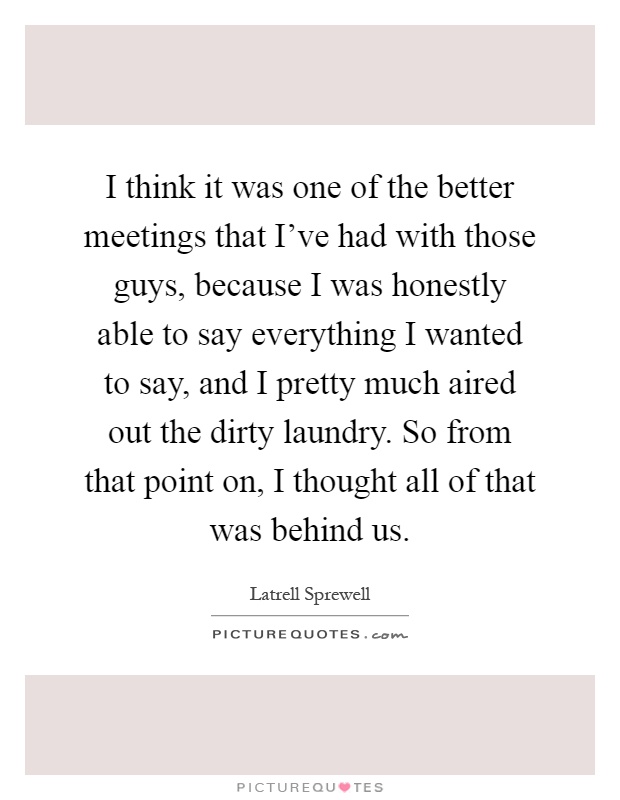 I think it was one of the better meetings that I've had with those guys, because I was honestly able to say everything I wanted to say, and I pretty much aired out the dirty laundry. So from that point on, I thought all of that was behind us Picture Quote #1