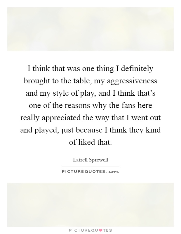 I think that was one thing I definitely brought to the table, my aggressiveness and my style of play, and I think that's one of the reasons why the fans here really appreciated the way that I went out and played, just because I think they kind of liked that Picture Quote #1