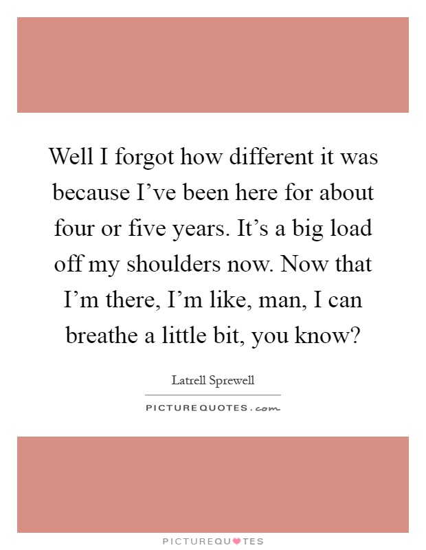 Well I forgot how different it was because I've been here for about four or five years. It's a big load off my shoulders now. Now that I'm there, I'm like, man, I can breathe a little bit, you know? Picture Quote #1
