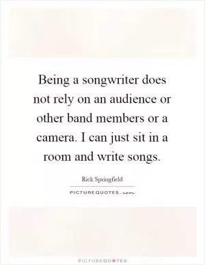 Being a songwriter does not rely on an audience or other band members or a camera. I can just sit in a room and write songs Picture Quote #1