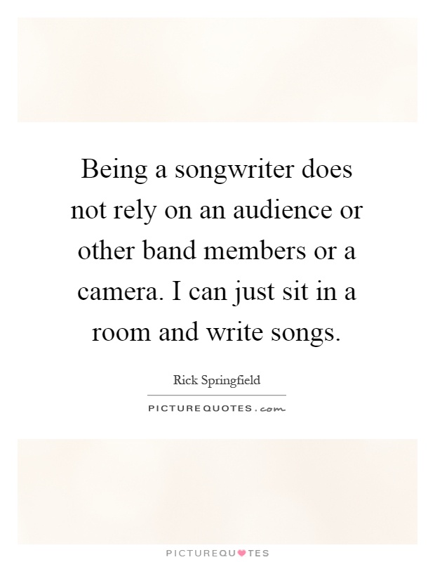 Being a songwriter does not rely on an audience or other band members or a camera. I can just sit in a room and write songs Picture Quote #1