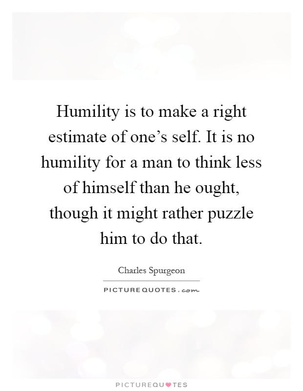Humility is to make a right estimate of one's self. It is no humility for a man to think less of himself than he ought, though it might rather puzzle him to do that Picture Quote #1