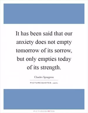 It has been said that our anxiety does not empty tomorrow of its sorrow, but only empties today of its strength Picture Quote #1