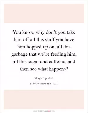 You know, why don’t you take him off all this stuff you have him hopped up on, all this garbage that we’re feeding him, all this sugar and caffeine, and then see what happens? Picture Quote #1