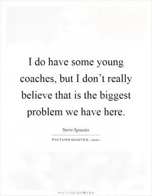 I do have some young coaches, but I don’t really believe that is the biggest problem we have here Picture Quote #1