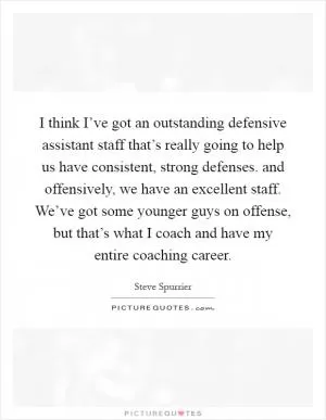 I think I’ve got an outstanding defensive assistant staff that’s really going to help us have consistent, strong defenses. and offensively, we have an excellent staff. We’ve got some younger guys on offense, but that’s what I coach and have my entire coaching career Picture Quote #1