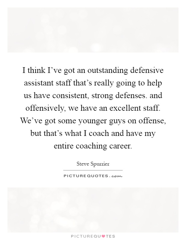 I think I've got an outstanding defensive assistant staff that's really going to help us have consistent, strong defenses. and offensively, we have an excellent staff. We've got some younger guys on offense, but that's what I coach and have my entire coaching career Picture Quote #1