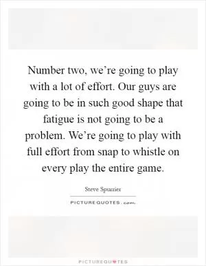 Number two, we’re going to play with a lot of effort. Our guys are going to be in such good shape that fatigue is not going to be a problem. We’re going to play with full effort from snap to whistle on every play the entire game Picture Quote #1