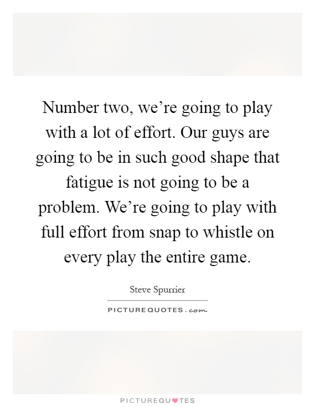 Number two, we're going to play with a lot of effort. Our guys are going to be in such good shape that fatigue is not going to be a problem. We're going to play with full effort from snap to whistle on every play the entire game Picture Quote #1