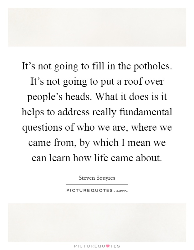 It's not going to fill in the potholes. It's not going to put a roof over people's heads. What it does is it helps to address really fundamental questions of who we are, where we came from, by which I mean we can learn how life came about Picture Quote #1